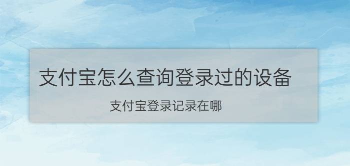 支付宝怎么查询登录过的设备 支付宝登录记录在哪？